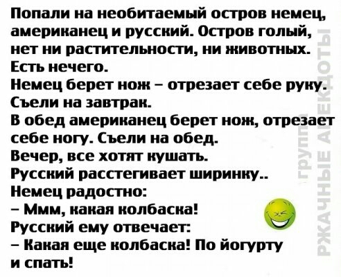 Попали на необитаемый остров немец американец и русский остров голый нет ни растительности ии животных Есть нечего Немец берет нож отрезает себе руку Съели на завтрак В обед американец берет нож отрезает себе иогу Съели на обед Вечер все хотят кушать Русский расстегивает ширинку Немец радостно Ммм какая колбаска Русский ему отвечает Какая еще колбаска По йотупту и спатъ