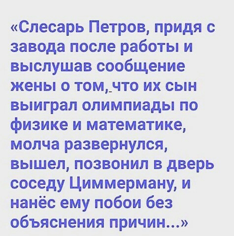 Слесарь Петров придя с завода после работы и выслушав сообщение жены о том_что их сын выиграл олимпиады по физике и математике молча развернулся вышел позвонил в дверь соседу Циммерману и нанёс ему побои без объяснения причин