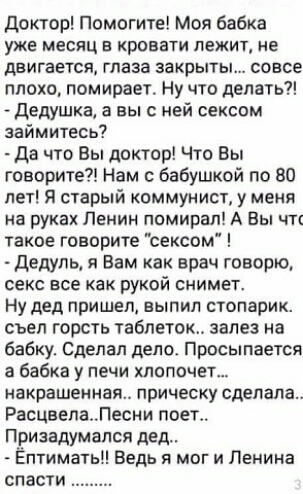 Доктор Помогите Моя бабка УЖЕ МЕСЯЦ В КРОВЭТИ ЛЕЖИТ НЕ ДВИГЕЕТСЯ глаза ЗБКРЫТЫ совсе плохо помирает Ну что делать дедушка а вы с ней сексом займитесь Да что Вы доктор Что Вы говорите Нам с бабушкой по 80 лет Я старый коммунист у меня на руках Ленин помирал А Вы чтт такое говорите сексом дедуль я Вам как врач говорю СЕКС ВСЕ как РУКОЙ СНИМЕТ Ну дед пришел выпил стопарик съел горсть таблеток залез н