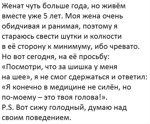 Женат чуть больше года но живём вместе уже 5 лет Моя жена очень обидчивая и ранимая поэтому я стараюсь свести шутки и колкости в её сторону к минимуму ибо чревато Но вот сегодня на её просьбу Посмотри что за шишка у меня на шее я не смог сдержаться и ответил Я конечно в медицине не силён но по моему это твоя голова РЗ Вот сижу голодный думаю над своим поведением
