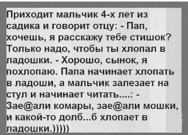 Приходит мальчик 4 х лет из адика и говорит отцу Пап очешь я расскажу тебе стишок олько надо чтобы ты хлопал в адошки Хорошо сынок я 1 ОХЛОПЗЮ Папа начинает ХЛОПЗТЬ В ЛЗДОШИ а мальчик залезает на ТУП И начинает ЧИТЗТЬ1 аеали комары заеали мошки и какой то допбб хлопает в