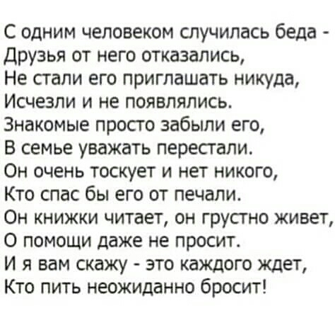 С одним человеком случилась беда Друзья от него отказались Не стали его приглашать никуда Исчезли и не появлялись Знакомые просто забыли его В семье уважать перестали Он очень тоскует и нет никого Кто спас бы его от печали Он книжки читает он грустно живет О помощи даже не просит И я вам скажу это каждого ждет Кто пить неожиданно бросит