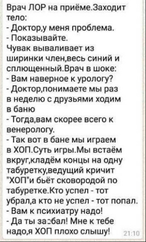 Врач ЛОР на приёмеЗаходит тело Доктору меня проблема Показывайте Чувак вываливает из ширинки членвесь синий и сплющенныйВрач в шоке Вам наверное к урологу Докторпонимаете мы раз в неделю с друзьями ходим в баню Тогдавам скорее всего к венерологу Так вот в бане мы играем в ХОПСуть игрыМы встаём вкругкладём концы на одну табуреткуведущий кричит ХОПи бьёт сковородой по табуреткеКто успел тот убрала к
