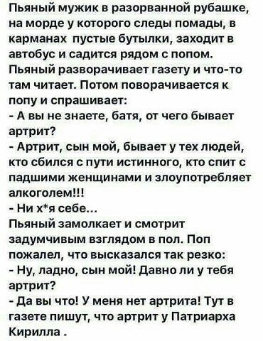 Пьяный мужик разорванной рубашке на морде у которого следы помады в карманах пустые бутылки заходит в автобус и садится рядом с полом Пьяный разворачивает газету и что то там читает Потом поворачивается к попу и спрашивает А вы не знаете батя от чего бывает артрит Артрит сын мой Бывает у тех людей кто сбился с пути истинного кто спит падшими женщинами и злоупотребляет алкоголем Ни хя себе Пьяный з