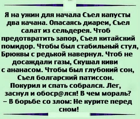 ____ я на ужин для начала Съел капусты два качака Опасаясь диареи Съел салат из сельдерея Чтоб предотвратить запор Съел китайский помидор Чтобы бьш стабильный стул Брюквы с редькой навериул Чтоб не досаждали газы кушал киви с ананасом Чтобы был глубокий сои Съел болгарский патиссои Покурил и спать собрался Лег заснул и обосрлсп В чем мораль В борьбе со злом Не курите перед сном __ х_