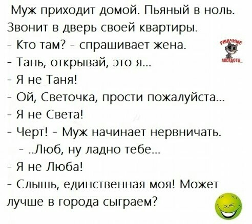 Муж приходит домой Пьяный в ноль Звонит в дверь своей квартиры _ Кто там7 _ спрашивает жена Ж _ Тань открывай это я 7 Я не Таня Ой Светочка прости пожалуйста Я не Света Черт Муж начинает нервничать _ Люб ну ладно тебе _ Я не Люба Слышь единственная моя Может лучше в города сыграем о