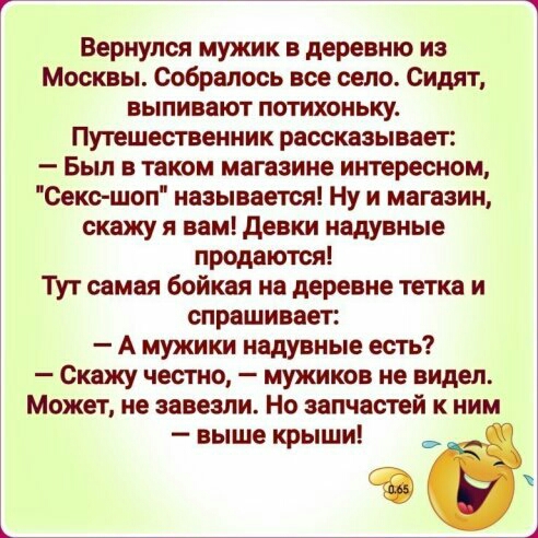Вернулся мужик в деревню из Москвы Собралось все село Сидят выпивают потихоньку Путешественник рассказывает Был в таком магазине интересном Секс шоп называется Ну и магазин скажу я вам девки надувные продаются Тут самая бойкая на деревне тетка и спрашивает А мужики надувные есть _ Скажу честно _ МУЖИКОВ не видел Может не завезли Но запчастей к ним выше крыши е