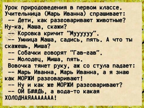 Урок природоведения в не вом классе Учительница Марь Иванна спрашивает дети как разговаривают животные ну ка Маша скажи Коровка кричит Муууууу Умница Маша садись пять А что ты скажешь Уиша Собачки говорят Гав вав Молодец Мини пять Вовочка тянет руку аж со стула падает Марь Иванна Марь Иванна а я знаю как МОРХИ разговаривают Ну и как же МОРХИ разговаривают ОИ БМДЬ а вода то какая ХОЛОДНАЯААААААА