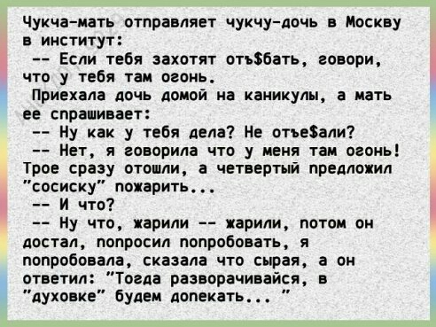 Чукчамать отправляет чукчудочь в Москву В ИНСТИТУТ Если твбя захотят отгЗбать говори что у тебя там огонь Приехала дочь Аоиой иа каникул спрашивает Ну как у тебя дела На отняли Нет я говорила что у меня там огонь Трое сразу отошли а чвтвертый предложил списку пожарить и что Ну что жарили жарили потом он ДОСТБЛ ПОПРОСИЛ ПОПРОБОВВТЬ Я попробовала сказала что сырая а он птветип Тогда разворачиаайс в 