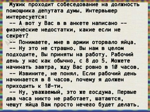 уник проходит со еседоваиие на должность помощника депутата думы Интервьюер интересуется А вот у Вас в в анкете написано ИЗИЧЕСКИЕ недостатки какие если не секрет Понимаете ине армии оторвало яйце ну это не странно Вы нам в целом подходите Вы приняты на работу Рабочий день у на как обычны В до 5 Можете начинать завтра яду Вас ровно в 10 часов Извините не понял Если рабочий день НЗЧИНЗЕТСЯ В ЧЁСОВ 