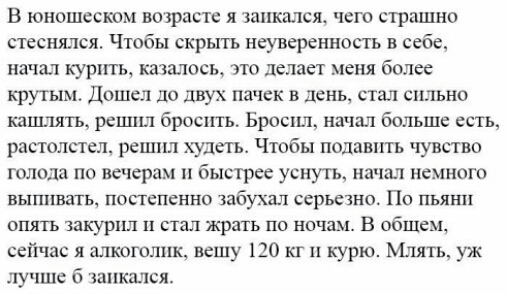 В юношеском во расте я шикмсж чего страшно стеснялся Чтобы скрыть неуверенность в себе начал куртггь казалось это делает меня более крутым Дошел до двух пачек в день стал сильно каш лять решил бросить Бросил начат бштьше есть растолстел решил худеть Чтобы подавить чувство голода по вечерам и быстрее уснуть начат немного ВЫППЕЗТЬ постепенно ЗЗбУХЗЛ серьезно По ПЬЯН ОПЯТЬ ЗЗКУРПП СТЭП жрать ПО НОЧЗМ