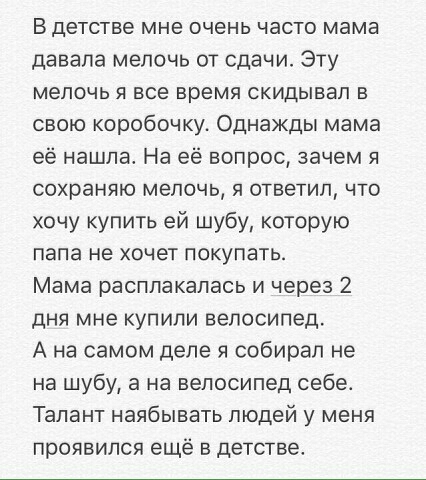 В детстве мне очень часто мама давала мелочь от сдачи Эту мелочь я все время скидывал в свою коробочку Однажды мама её нашла На её вопрос зачем я сохраняю мелочь я ответил что хочу купить ей шубу которую папа не хочет покупать Мама расплакалась и через 2 дня мне купили велосипед А на самом деле я собирал не на шубу а на велосипед себет Талант наябывать людей у меня проявился ещё в детстве
