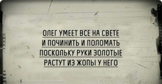 ОПЕГ УМЕЕТ ВСЕ НА СВЕТЕ _ И ПОЧИНИТЬ И ПОПОМЛТЬ _ ПОСКОЛЬКУ РУКИ ЗОЛОТЫЕ РАСТУТ ИЗ ЖОПЫ У НЕГО