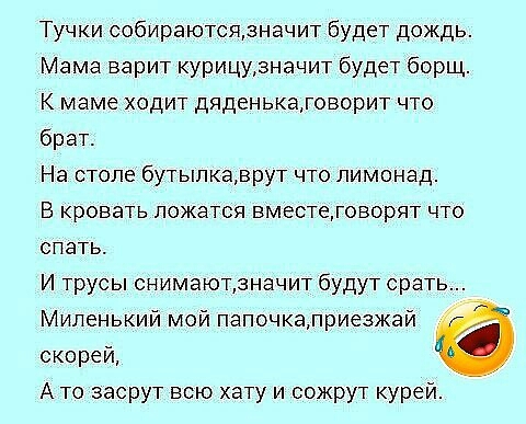 Тучки собираютсязначит будет дождь Мама варит курицузначит будет борщ К маме ходит дяденькатоворит что брат На столе бутылкаврут что лимонад В кровать ложатся вместеговорят что спать И трусы снимаютзначит будут срать Миленький мой папочкалриезжай скорей А то засрут всю хату и сожрут курей