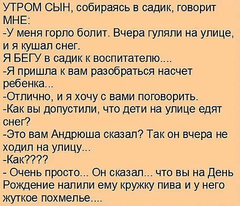 УТРОМ СЫН собираясь в садик говорит МНЕ У меня горло болит Вчера гуляли на улице и я кушал снег Я БЕГУ в садик к воспитателю Я пришла к вам разобраться насчет ребенка Отлично и я хочу с вами поговорить Как вы допустили что дети на улице едят снег Это вам Андрюша сказал Так он вчера не ходил на улицу Как Очень просто Он сказал что вы на День Рождение напипи ему кружку пива и у него жуткое похмелье