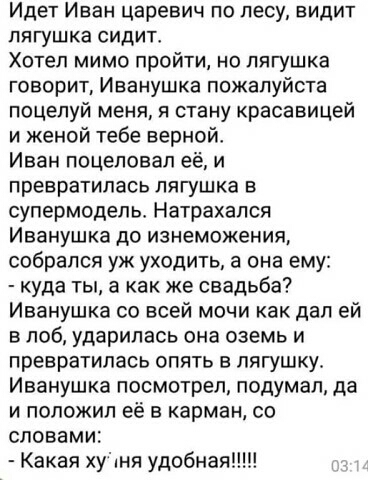 Идет Иван царевич по лесу видит лягушка сидит Хотел мимо пройти но лягушка говорит Иванушка пожалуйста поцелуй меня я стану красавицей и женой тебе верной Иван поцеловал её и превратилась лягушка в супермодель Натрахался Иванушка до изнеможения собрался уж уходить а она ему куда ты а как же свадьба Иванушка со всей мочи как дал ей в лоб ударилась она оаемь и превратилась опять в лягушку Иванушка п