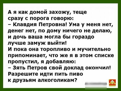 А я как домой захожу теще сразу с порога говорю Клавдия Петровна Ума у меня нет денег нет по дому ничего не делаю и дочь ваша могла бы гораздо лучше замуж выйти И пока она торопливо и мучительно припоминает что же я в этом списке пропустил 5 добавляю Зять Петров свой доклад окончил Разрешите идти пить пиво к друзьям алкоголикам и