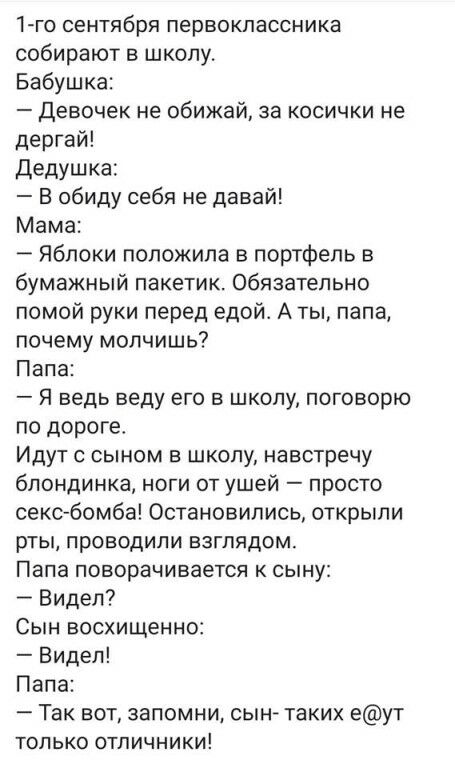 1го сентября первоклассника собирают в школу Бабушка Девочек не обижай за косички не дергай дедушка В обиду себя не давай Мама Яблоки положила в портфель в бумажный пакетик Обязательно помой руки перед едой А ты папа почему молчишь Папа Я ведь веду его в школу поговорю по дороге Идут с сыном в школу навстречу блондинка ноги от ушей просто сексбомба Остановились открыли рты проводили взглядом Папа 