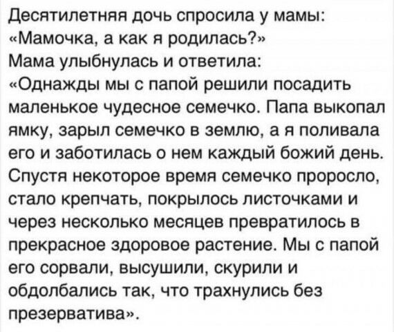 Десятилетняя дочь спросила у мамы Мамочка а как я родилась Мама улыбнулась и ответила Однажды мы с папой решили посадить маленькое чудесное семечко Папа выкопал ямку зарып семечко в землю а я попивала его и заботилась о нем каждый божий день Спустя некоторое время семечко проросла стало крепчать покрылось листочками и через несколько месяцев превратилось в прекрасное здоровое растение Мы с папой е