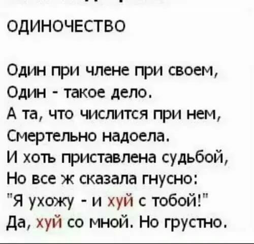 ОДИНОЧЕСТВО Один при члене при своем Один такое дело А та что числится при нем Смертельно надоела И хоть приставлена судьбой Но все ж сказала гнусно Я ухожу и хуй с тобой да хуй со мной Но грустно