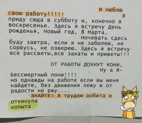 я ипюблю Шло работум М я приду сюда в субботу и конечно в воскресенье здесь я встречу день рожденья новый год 8 Марта Ночевать сдесь буду завтра если я не забитые не сорвусь не озверею здесь я встречу все рассветывсе закаты и приветы ОТ РАБОТЫ дОХНУТ КОНИ ну а Бессмертный пони но однажды на работе если вы меня найдете без движения лежу и от радости не ржу __ дшп тобитги