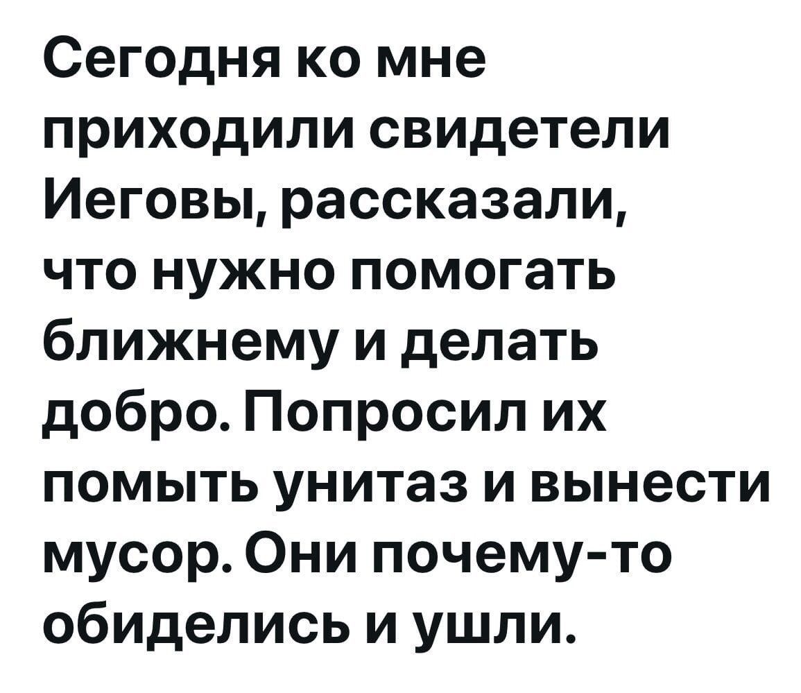 Сегодня ко мне приходили свидетели Иеговы, рассказали, что нужно помогать ближнему и делать добро. Попросил их помыть унитаз и вынести мусор. Они почему-то обиделись и ушли.