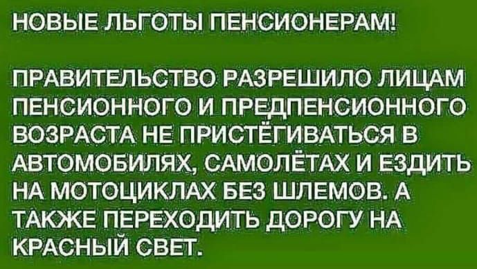 НОВЫЕ ЛЬГОТЫ ПЕНСИОНЕРАМ ПРАВИТЕЛЬСТВО РАЗРЕШИЛО ЛИЦАМ ПЕНСИОННОГО И ПРЕДПЕНСИОННОГО ВОЗРАСТА НЕ ПРИСТЁГИВАТЬСЯ В АВТОМОБИЛЯХ САМОЛЁТАХ И ЕЗДИТЬ НА МОТОЦИКЛАХ БЕЗ ШЛЕМОВ А ТАКЖЕ ПЕРЕХОДИТЬ ДОРОГУ НА КРАСНЫЙ СВЕТ