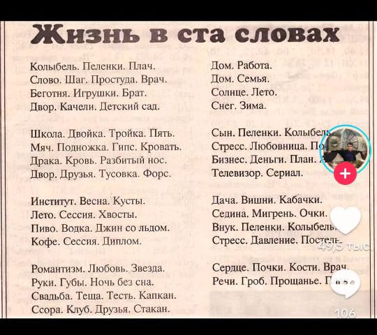 Жизнь в ста словах Колыбель Пеленки Плач Слово Шаг Простуда Врач Беготня Игрушки Брат Двор Качели Детский саль Школа Двойка Тройка Пять Мяч Подкожка Гипс Кровать Драка Кровь Разбитый нос Лвор Друзья Тусовка Форс Институт Весна Кусты Лето Сессия Хвосты Пиво Водка Джин со льдом Кофе Сессия Диплом Романтизм Любовь Звезла Руки Губы Ночь без са Свальба 