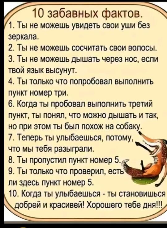 10 забавных фактов 1 Ты не можешь увидеть свои уши без зеркала 2 Ты не можешь сосчитать свои волосы З Ты не можешь дышать через нос если твой язык высунут 4 Ты только что попробовал выполнить пункт номер три 6 Когда ты пробовал выполнить третий пункт ты понял что можно дышать и так но при этом ты был похож на собаку 7 Теперь ты улыбаешься потому чт