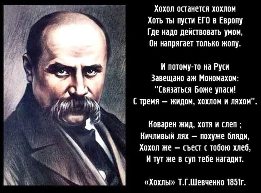 Хохол останется хохлом Хоть ты пусти ЕГО в Европу Где надо действовать умон н напрягает только жопу И потому то на Руси Завещано аж Мономахом Связаться Боже упаси Ж С тремя жидом хохлом и ляхом Коварен эжид хотя и слеп Ничливый лях похуже бляди Хохол же съест с тобою хлеб И тут же в суп тебе нагадит Хохлы ТГШевченко 1851г