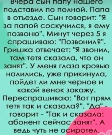 Бчера сын попу ношего подставил по полной Папа в отъезде Сын говорит Я за папой соскучился я ему позвоню Минут через 5 я ч_ спрошивоо Позвонил Гришко отвечает Я звонил гом тетя сказала что он занят У меня глаза кровью налились уже прикинула пойдет ли мне черное и какой венок закажу Переспрашиваю Вот прям тетя так и сказала Да говорит Так и ска абон