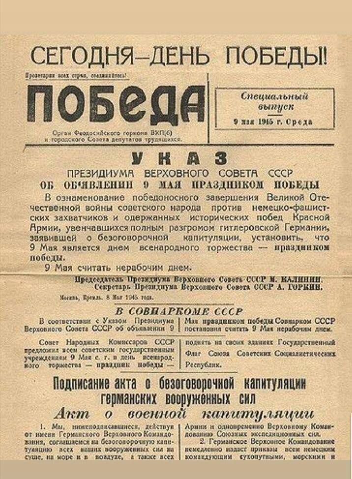 СЕГОДНЯ - ДЕНЬ ПОБЕДЫ!

ПОБЕДА

Специальный выпуск
9 мая 1945 г. Среда

УНАЗ
ПРЕЗИДИУМУ ВЕРХОВНОГО СОВЕТА СССР
ОБ ОБЪЯВЛЕНИИ 9 МАЯ ПРАЗДНИЧНОМ ПОБЕДЫ
В ознаменование победоносного завершения Великой Отечественной войны советского народа против немецко-фашистских захватчиков и исторической победы Красной Армии, осуществляется безоговорочная капитуляция Германии, заявленная 9 мая здесь перед всемирным торжеством и праздником победы.

9 Мая считается нерабочим днем.

В СовНарКом СССР

Подписание акта о безоговорочной капитуляции германских вооруженных сил
Акт о военной капитуляции