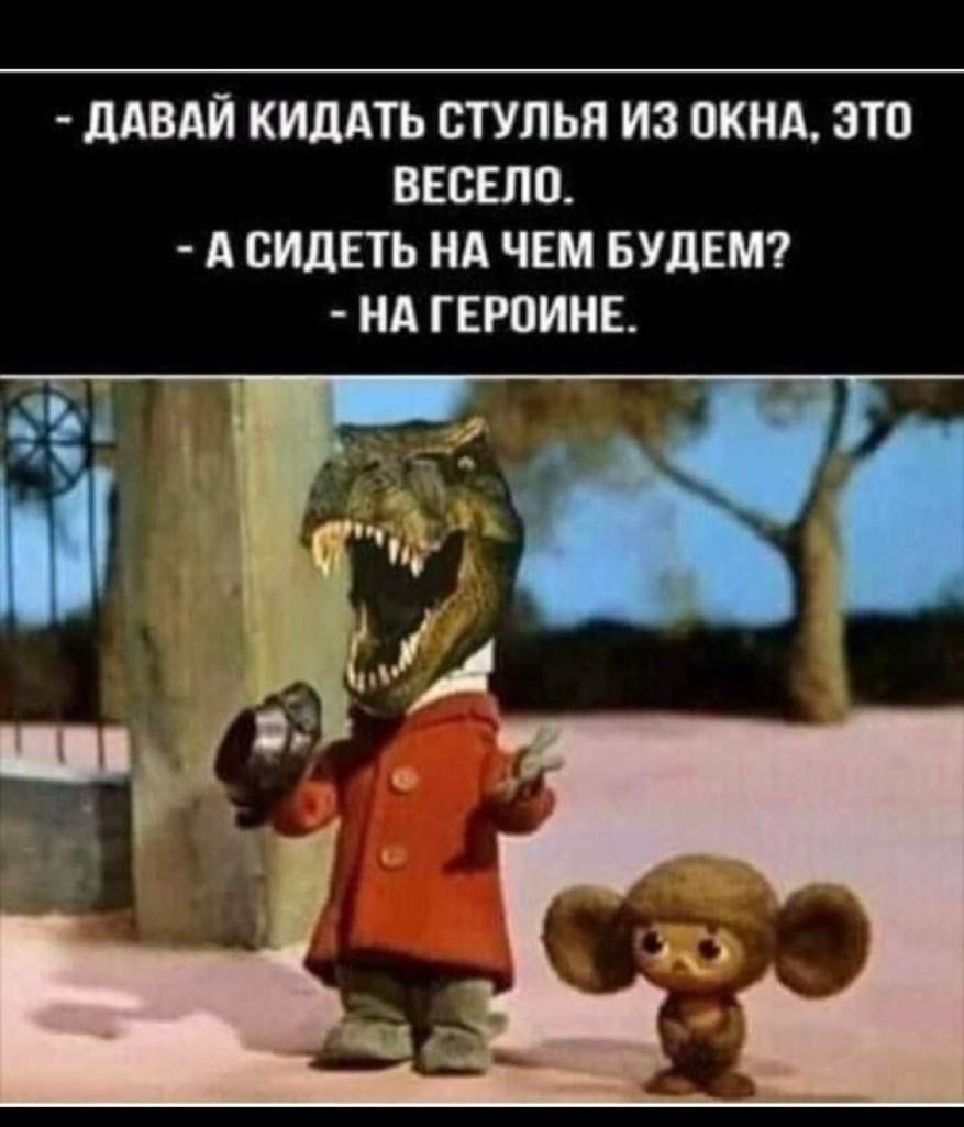 ДАВАЙ КИДАТЬ СТУЛЬЯ ИЗ ОКНА, ЭТО ВЕСЕЛО.
А СИДЕТЬ НА ЧЕМ БУДЕМ?
НА ГЕРОИНЕ.
