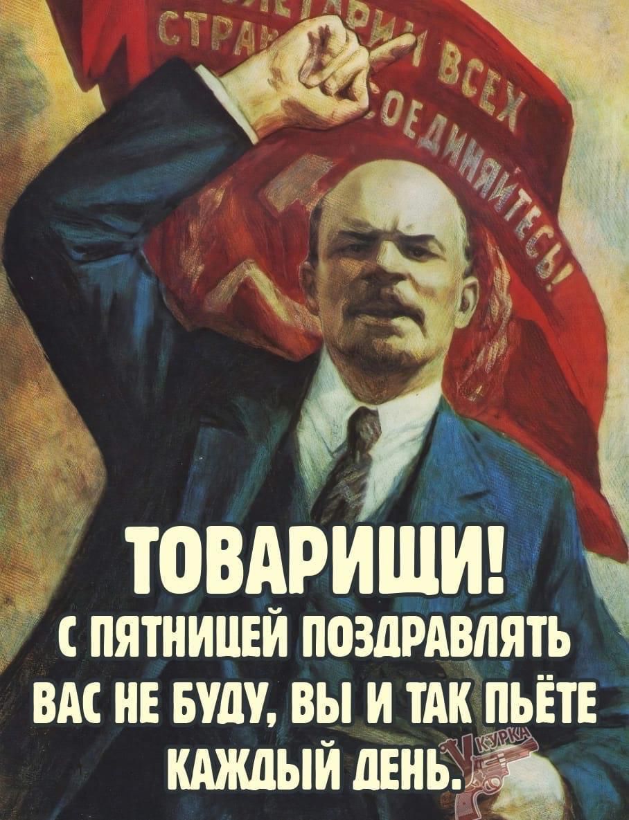 ТОВАРИЩИ! С ПЯТНИЦЕЙ ПОЗДРАВЛЯТЬ ВАС НЕ БУДУ, ВЫ И ТАК ПЬЕТЕ КАЖДЫЙ ДЕНЬ.