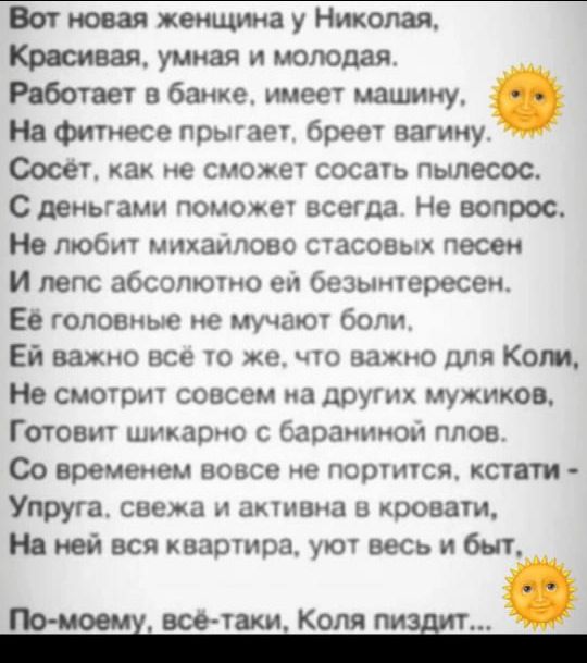 Вот новая женщина у Николая, Красивая, умная и молодая. Работает в банке, имеет машину, На фитнесе прыгает, брет вагину. Сосёт, как не сможет сосать пылесос. С деньгами поможет всегда. Не вопрос. Не любит михайлово стадовых песен И лисп абсолютно ей безинтересен. Её главные не мучают боли. Ей важно всё же, что важно для Коли, Не смотрит совсем на других мужчинок, Готовит шикарно с бараниной плов. Со временем вовсе не портится, кстати - Упруга, свежа и активна в кровати, На ней вся квартира, уют весь и быт. По-моему, всё-таки, Коля пи*дит...