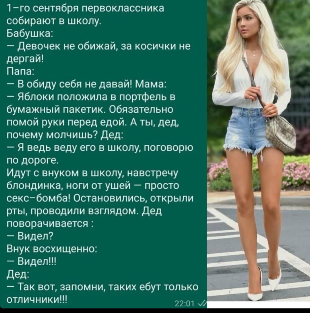 1-го сентября первоклассника собирают в школу.
Бабушка:
— Девочек не обижай, за косички не дергай!
Папа:
— В обиду себя не давай! Мама:
— Яблоки положила в портфель в бумажный пакет. Обязательно помой руки перед едой. А ты, дед, почему молчишь? Дед:
— Я ведь веду в школу, поговорю по дороге.
Идут с внуком в школу, навстречу блондинка, ноги от ушей — просто секс-бомба! Остановились, открыли рты, проводили взглядом. Дед поворачивается:
— Видел?!!!
Внук в восхищении:
— Видел!!!!
Дед:
— Так вот, запомни, таких ебут только отличники!!!