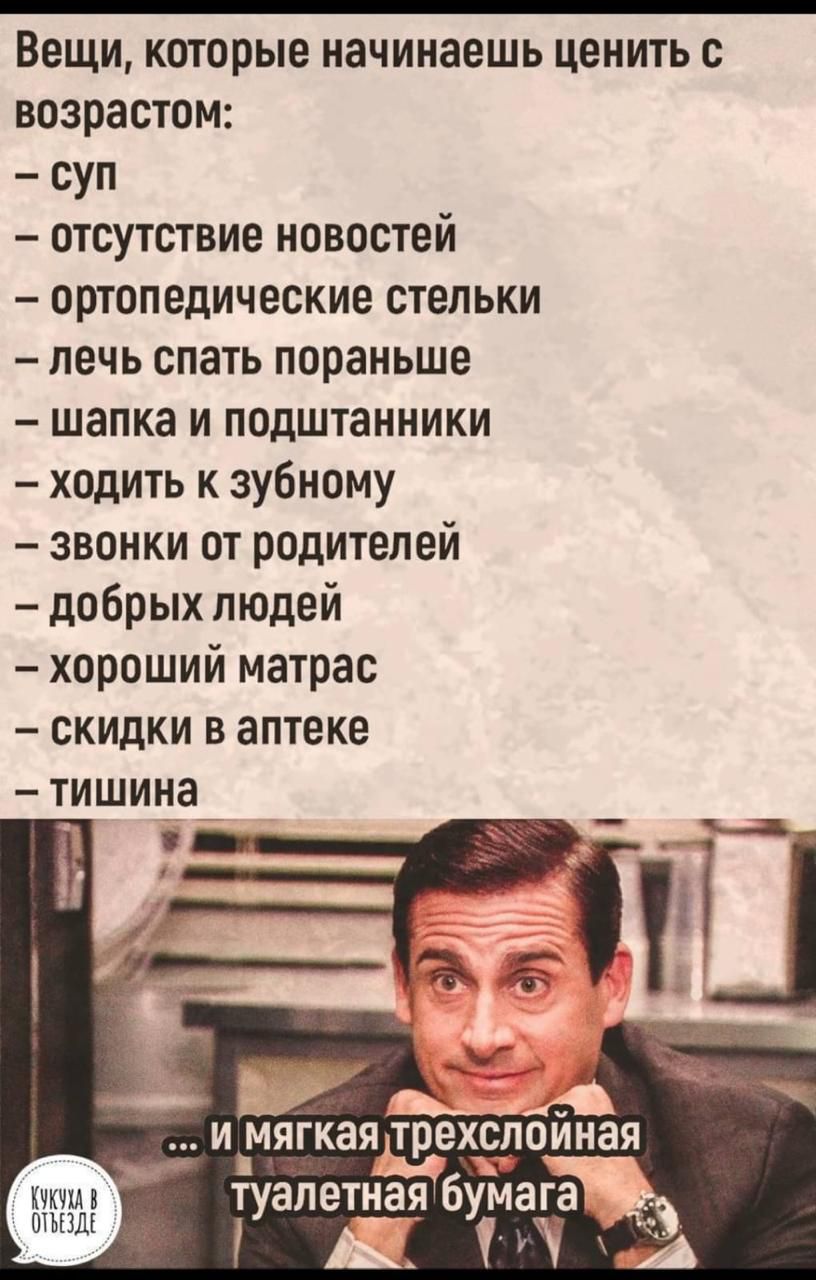 Вещи, которые начинаешь ценить с возрастом:\n- суп\n- отсутствие новостей\n- ортопедические стельки\n- лечь спать пораньше\n- шапка и подштанники\n- ходить к зубному\n- звонки от родителей\n- добрых людей\n- хороший матрас\n- скидки в аптеке\n- тишина\n\n...И мягкая трехслойная туалетная бумага