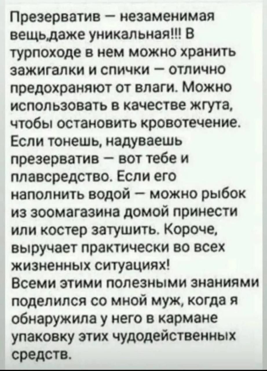 Презерватив – незаменимая вещь. В турпоходе им можно хранить зажигалки и спички — не промокают. Можно использовать как жгут, чтобы остановить кровотечение. Наполнить водой — можно принести рыбу из зоомагазина домой или потушить костер. Короче, полезно во всех жизненных ситуациях! Всеми этими полезными знаниями поделились со мной муж, когда я обнаружила у него в кармане упаковку этих чудодейственных средств.