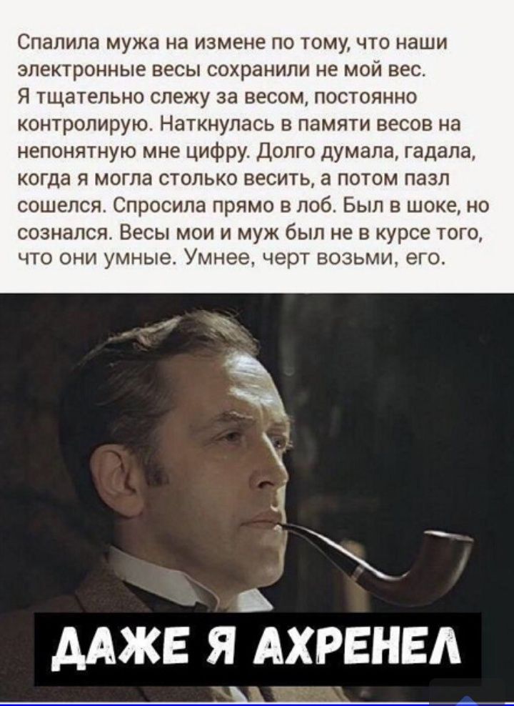 Спалила мужа на измене по тому что наши электронные весы сохранили не мой вес Я тщательно слежу за весом постоянно контролирую Наткнулась в памяти весов на непонятную мне цифру Долго думала гадала когда я могла столько весить а потом пазл сошелся Спросила прямо в лоб Был в шоке но СОЗНЭЛСЯ ВЕСЫ МОИ И муж был не В курсе ТОГО ЧТО ОНИ умные Умнее черт ВОЗЬМИ ЭГО ААЖЕ Я АХРЕНЕА