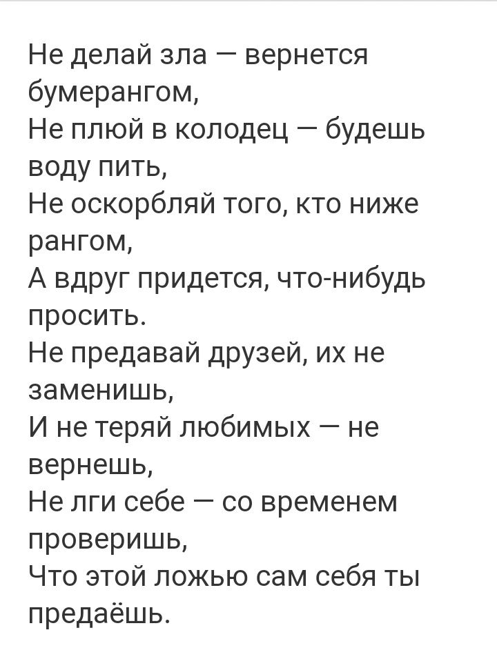 Не делай зла вернется бумерангом Не плюй в колодец будешь воду пить Не оскорбляй того кто ниже рангом А вдруг придется что нибудь просить Не предавай друзей их не заменишь И не теряй любимых не вернешь Не лги себе со временем проверишь Что этой ложью сам себя ты предаёшь