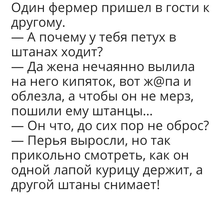 Один фермер пришел в гости к дРУГОМУ А почему у тебя петух в штанах ходит Да кена нечаянно вылила на него кипяток вот кпа и облезла а чтобы он не мерз пошили ему штанцы Он что до сих пор не оброс Перья выросли но так прикольно смотреть как он одной лапой курицу держит а другой штаны снимает