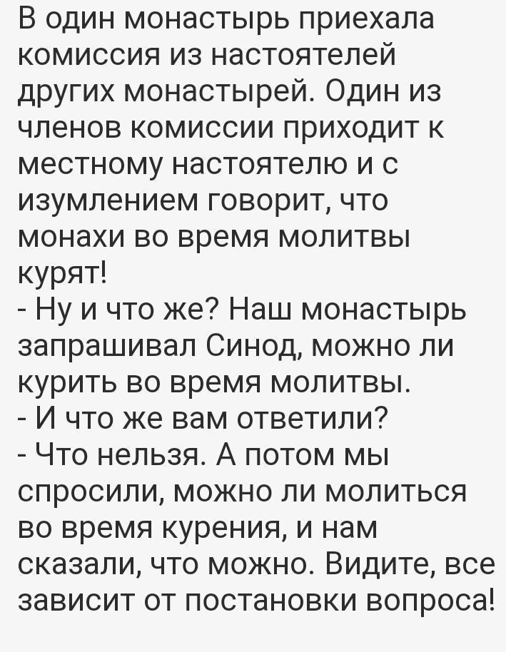 В один монастырь приехала комиссия из настоятелей других монастырей Один из членов комиссии приходит к местному настоятелю и с изумлением говорит что монахи во время молитвы курят Ну и что же Наш монастырь запрашивал Синод можно ли курить во время молитвы И что же вам ответили Что нельзя А потом мы спросили можно ли молиться во время курения и нам сказали что можно Видите все зависит от постановки