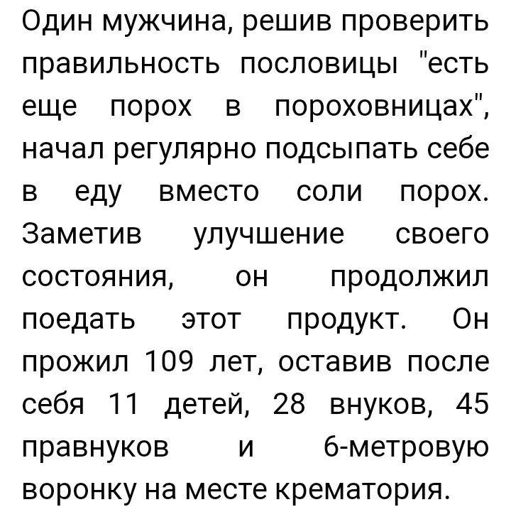 Один мужчина решив проверить правильность пословицы есть еще порох в пороховницах начал регулярно подсыпать себе в еду вместо соли порох Заметив улучшение своего состояния он продолжил поедать этот продукт Он прожил 109 лет оставив после себя 11 детей 28 внуков 45 правнуков и б метровую воронку на месте крематория