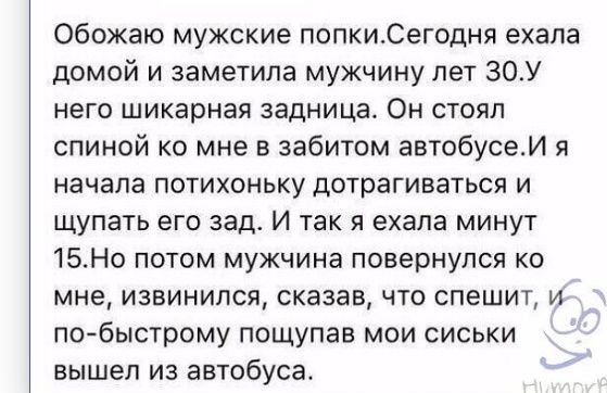 Обожаю мужские попкиСегодня ехала домой и заметила мужчину лет 30У него шикарная задница Он стоял спиной ко мне в забитом автобусеИ я начала потихоньку дотрагиваться и щупать его зад и так я ехала минут 15Но потом мужчина повернулся ко мне извинился сказав что спешит и побыстрому пощупав мои сиськи вышел из автобуса