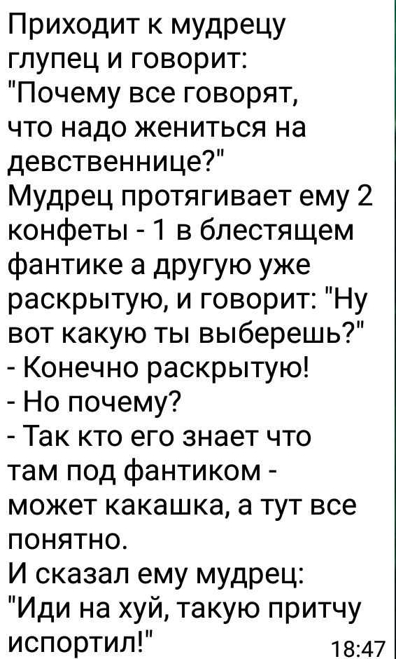 Приходит к мудрецу гпупец и говорит Почему все говорят что надо жениться на девственнице Мудрец протягивает ему 2 конфеты 1 в блестящем фантике а другую уже раскрытую и говорит Ну вот какую ты выберешь Конечно раскрытую Но почему Так кто его знает что там под фантиком может какашка а тут все понятно И сказал ему мудрец Иди на хуй такую притчу ИСПОРТИЛ 1847