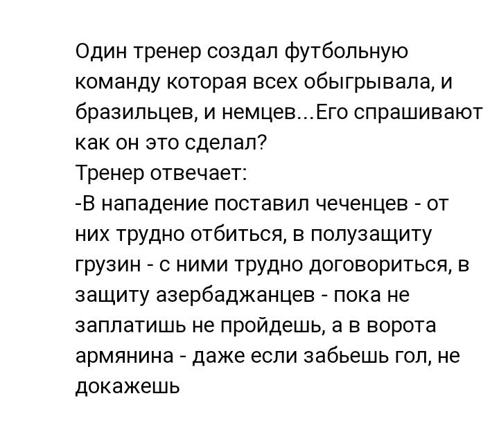 Один тренер создал футбольную команду которая всех обыгрывала и бразильцев и немцевЕго спрашивают как он это сделал Тренер отвечает В нападение поставил чеченцев от них трудно отбиться в полузащиту грузин с ними трудно договориться в защиту азербаджанцев пока не заплатишь не пройдешь а в ворота армянина даже если забьешь гол не докажешь