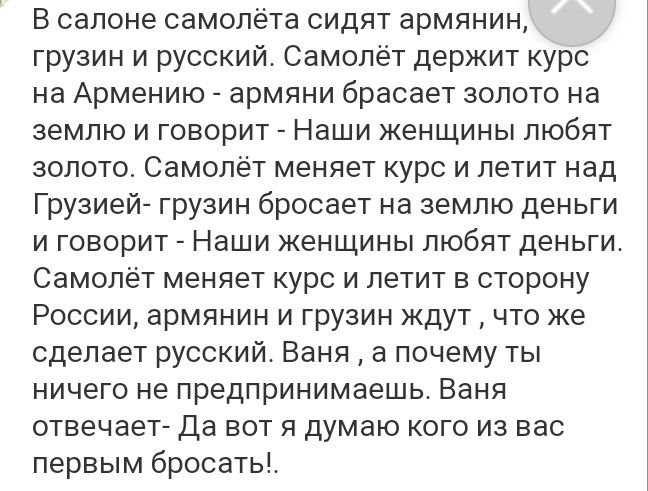В салоне самолёта сидят армянин грузин и русский Самолёт держит курс на Армению армяни брасает золото на землю и говорит Наши женщины любят золото Самолёт меняет курс и летит над Грузией грузин бросает на землю деньги и говорит Наши женщины любят деньги Самолёт меняет курс и летит в сторону России армянин и грузин ждут что же сделает русский Ваня а почему ты ничего не предпринимаешь Ваня отвечает 