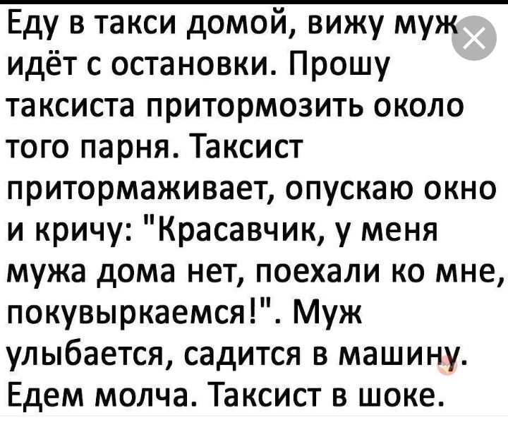 Еду в такси домой вижу муж идёт с остановки Прошу таксиста притормозить около того парня Таксист притормаживает опускаю окно и кричу Красавчик у меня мужа дома нет поехали ко мне покувыркаемся Муж улыбается садится в машину Едем молча Таксист в шоке