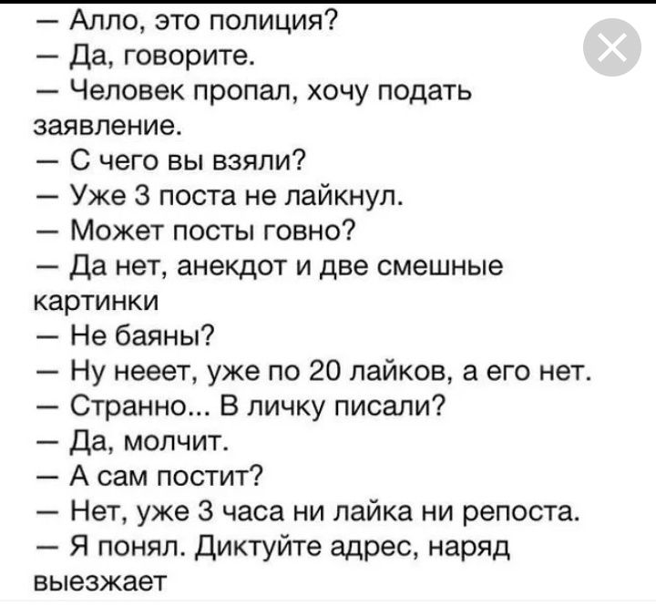Алло это полиция Да говорите Человек пропал хочу подать заявление С чего вы взяли Уже 3 поста не лайкнуп Может посты говно Да нет анекдот и две смешные картинки Не баяны Ну нееет уже по 20 пайков а его нет Странно В личку писали Да молчит А сам постит Нет уже 3 часа ни лайка ни репоста Я понял Диктуйте адрес наряд выезжает