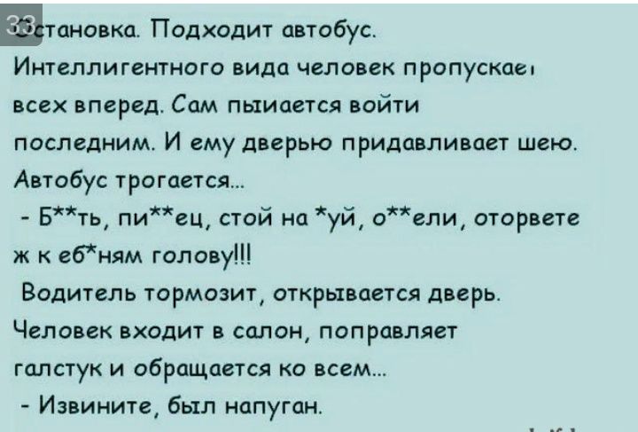 тановка Подходит автобус Интеллигентного вида человек пропускае всех вперед Сам пыиается войти последним И ему дверью придавливает шею Автобус трогается Бть пиец стой на уй оели оторвете ж к ебням голову Водитель тормозит открывается дверь Человек входит в салон поправляет галстук и обращается ко всем Извините был напуган